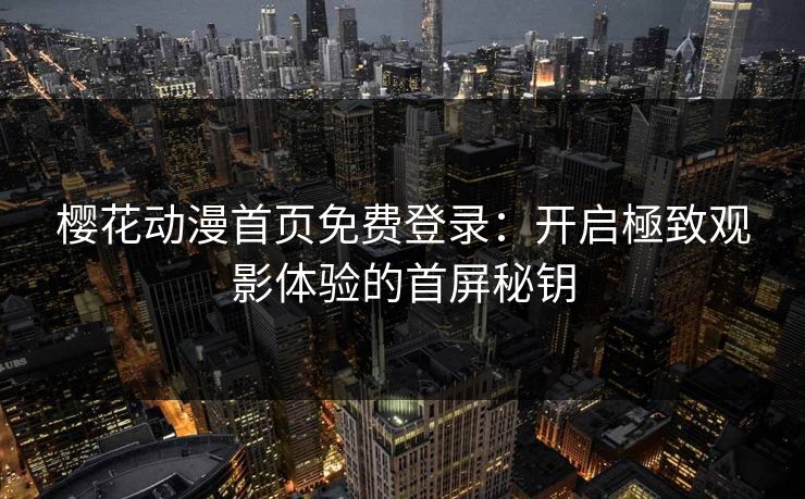 樱花动漫首页免费登录：开启極致观影体验的首屏秘钥