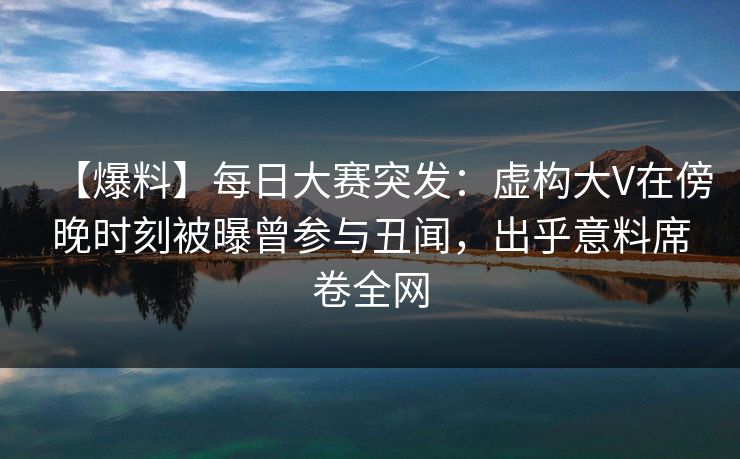 【爆料】每日大赛突发：虚构大V在傍晚时刻被曝曾参与丑闻，出乎意料席卷全网