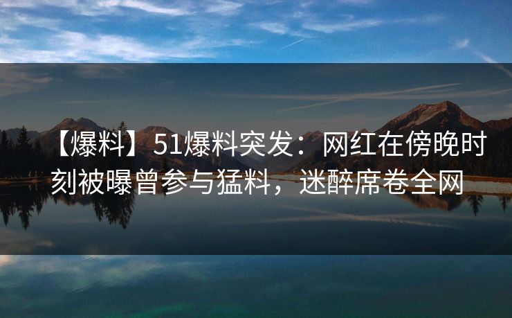 【爆料】51爆料突发：网红在傍晚时刻被曝曾参与猛料，迷醉席卷全网