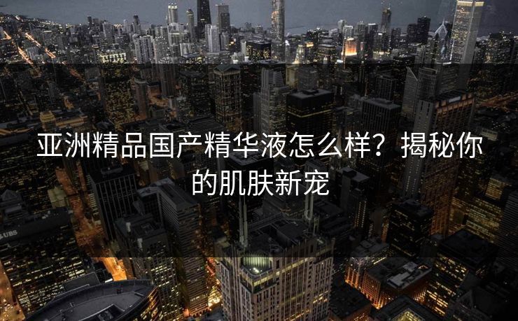 亚洲精品国产精华液怎么样？揭秘你的肌肤新宠
