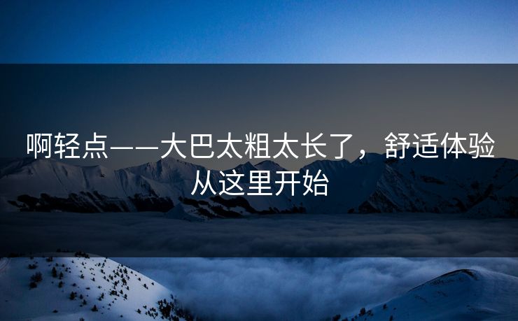 啊轻点——大巴太粗太长了，舒适体验从这里开始
