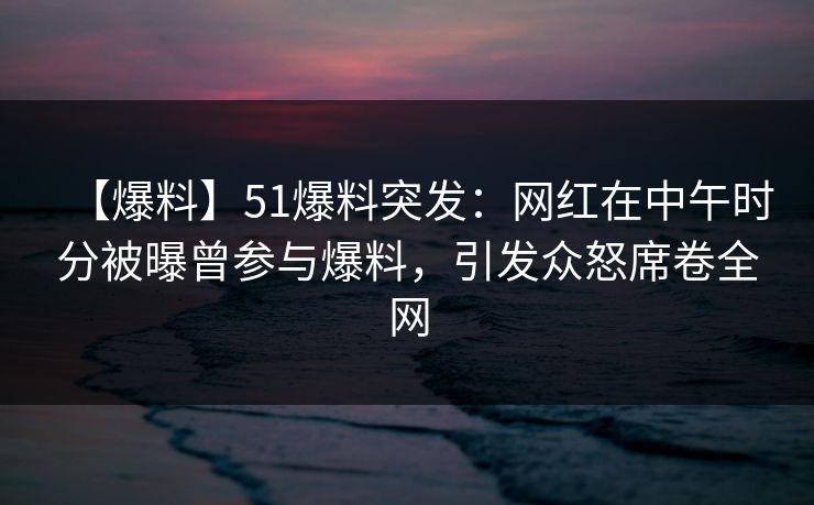 【爆料】51爆料突发：网红在中午时分被曝曾参与爆料，引发众怒席卷全网