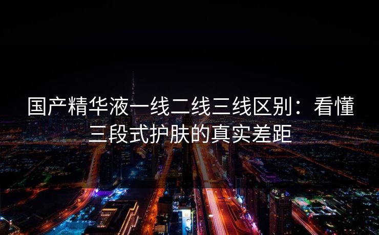 国产精华液一线二线三线区别:看懂三段式护肤的真实差距 国产精华液一线二线三线区别:看懂三段式护肤的真实差距