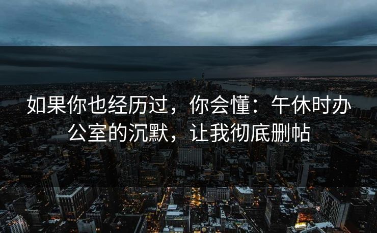 如果你也经历过,你会懂:午休时办公室的沉默,让我彻底删帖 如果你也经历过,你会懂:午休时办公室的沉默,让我彻底删帖