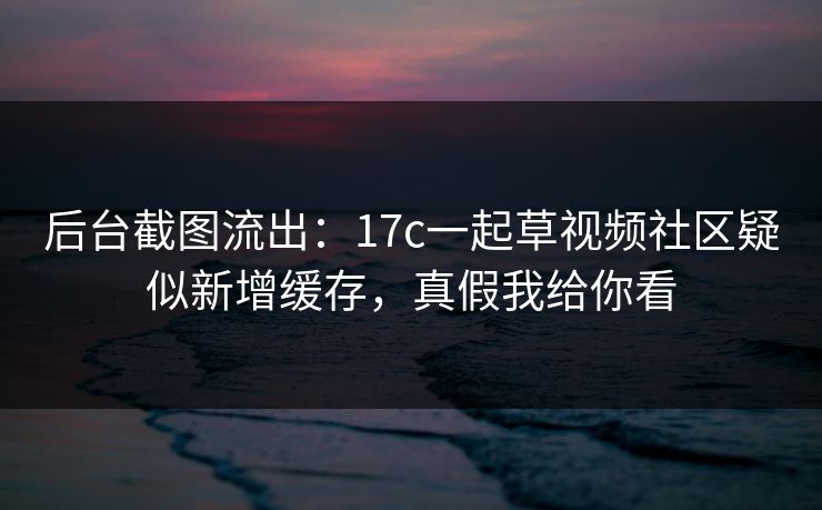 后台截图流出：17c一起草视频社区疑似新增缓存，真假我给你看