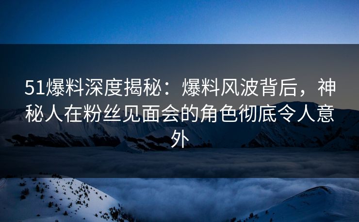51爆料深度揭秘：爆料风波背后，神秘人在粉丝见面会的角色彻底令人意外