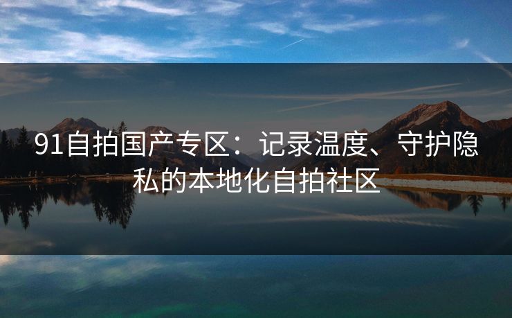 91自拍国产专区：记录温度、守护隐私的本地化自拍社区