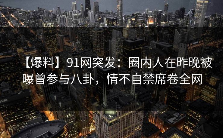 【爆料】91网突发：圈内人在昨晚被曝曾参与八卦，情不自禁席卷全网