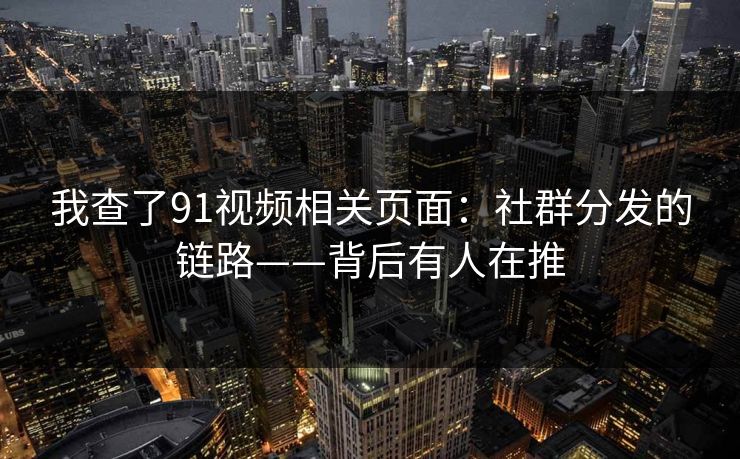 我查了91视频相关页面：社群分发的链路——背后有人在推
