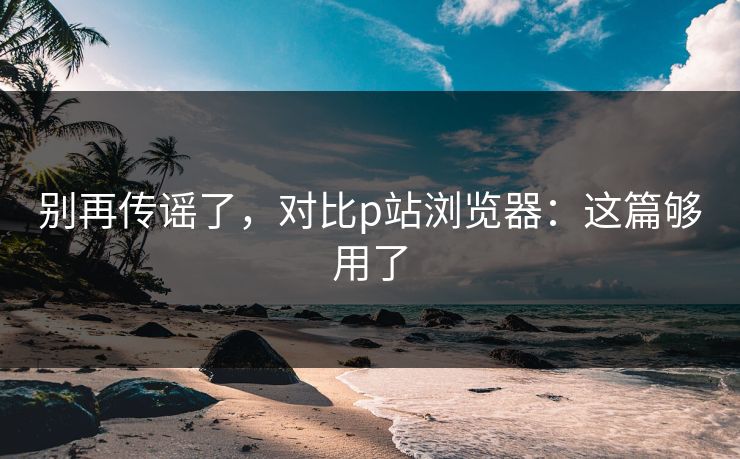 别再传谣了,对比p站浏览器:这篇够用了 别再传谣了,对比p站浏览器:这篇够用了