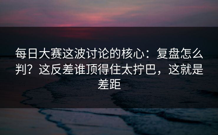每日大赛这波讨论的核心:复盘怎么判?这反差谁顶得住太拧巴,这就是差距 每日大赛这波讨论的核心:复盘怎么判?这反差谁顶得住太拧巴,这就是差距
