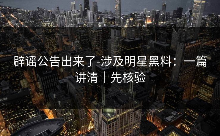 辟谣公告出来了-涉及明星黑料:一篇讲清|先核验 辟谣公告出来了-涉及明星黑料:一篇讲清|先核验