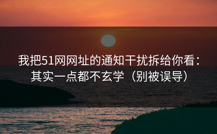 我把51网网址的通知干扰拆给你看：其实一点都不玄学（别被误导）