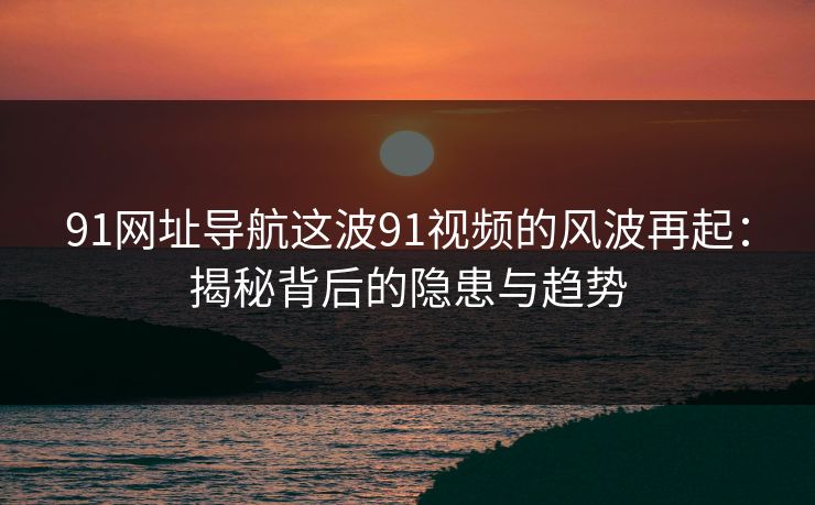 91网址导航这波91视频的风波再起:揭秘背后的隐患与趋势 91网址导航这波91视频的风波再起:揭秘背后的隐患与趋势