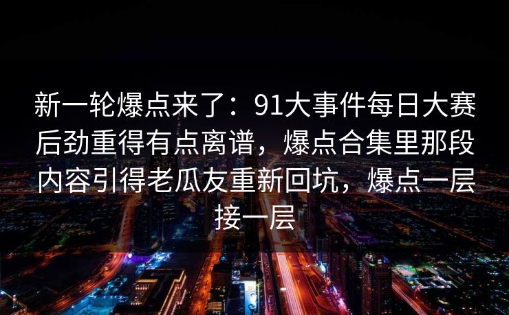 新一轮爆点来了:91大事件每日大赛后劲重得有点离谱,爆点合集里那段内容引得老瓜友重新回坑,爆点一层接一层 新一轮爆点来了:91大事件每日大赛后劲重得有点离谱,爆点合集里那段内容引得老瓜友重新回坑,爆点一层接一层